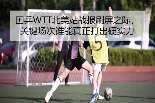 国乒WTT北美站战报刷屏之际，关键场次谁能真正打出硬实力